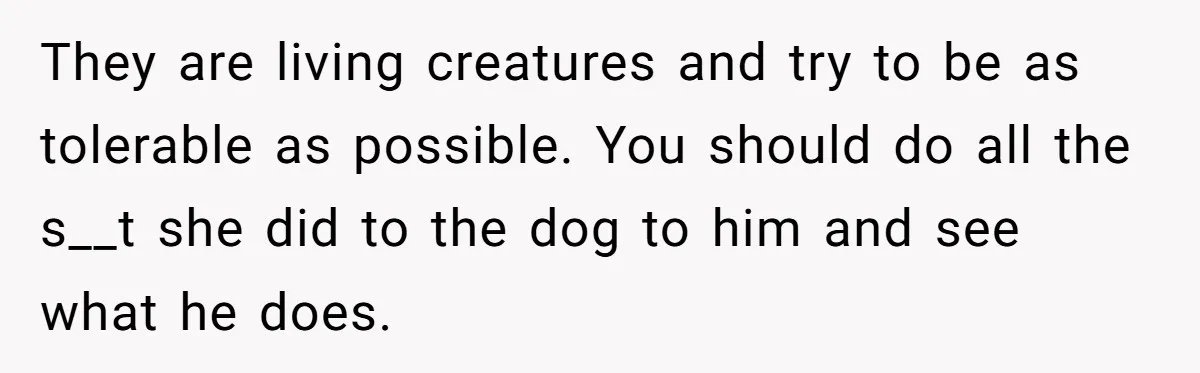 They are living creatures and try to be as tolerable as possible. You should do all the s__t she did to the dog to him and see what he does.