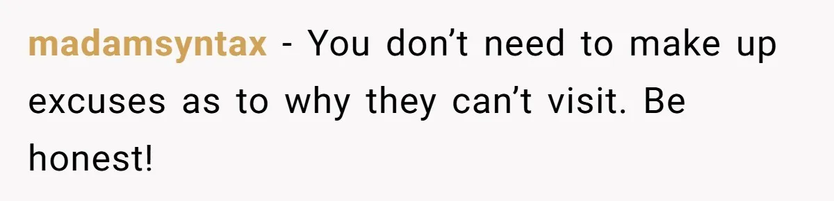 madamsyntax − You don’t need to make up excuses as to why they can’t visit. Be honest!