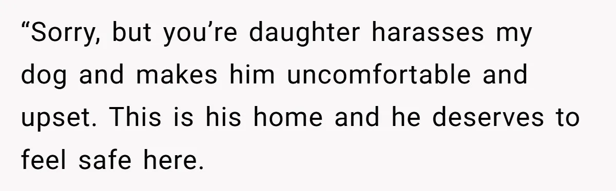 “Sorry, but you’re daughter harasses my dog and makes him uncomfortable and upset. This is his home and he deserves to feel safe here.