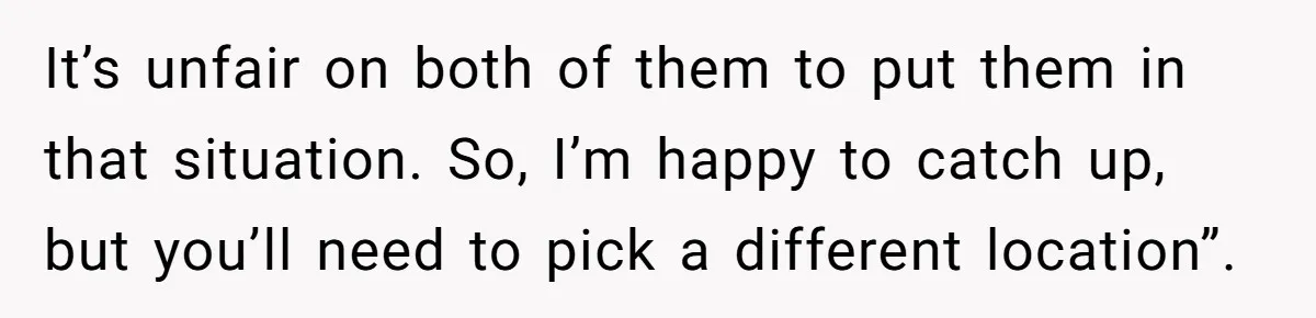 It’s unfair on both of them to put them in that situation. So, I’m happy to catch up, but you’ll need to pick a different location”.