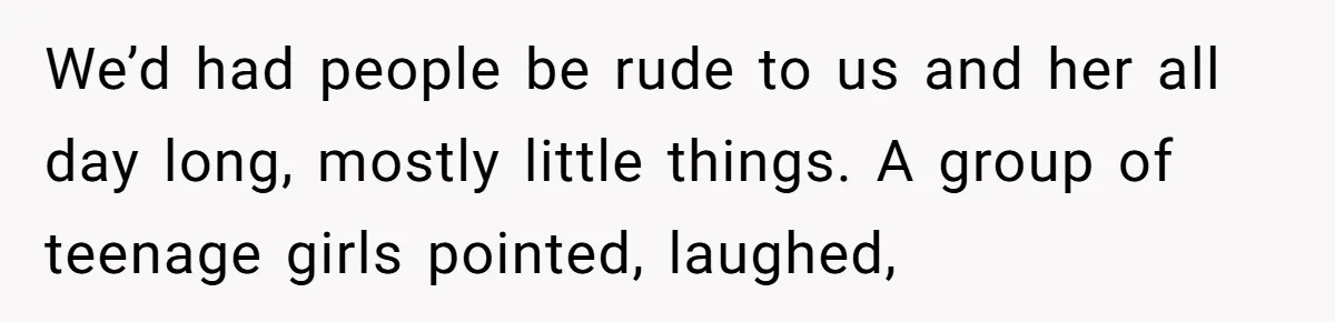 We’d had people be rude to us and her all day long, mostly little things. A group of teenage girls pointed, laughed,