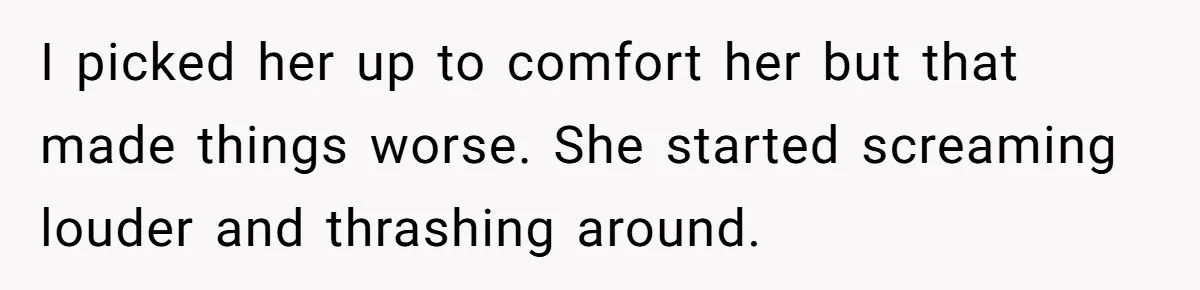 I picked her up to comfort her but that made things worse. She started screaming louder and thrashing around.
