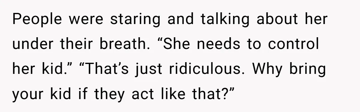 People were staring and talking about her under their breath. “She needs to control her kid.” “That’s just ridiculous. Why bring your kid if they act like that?”