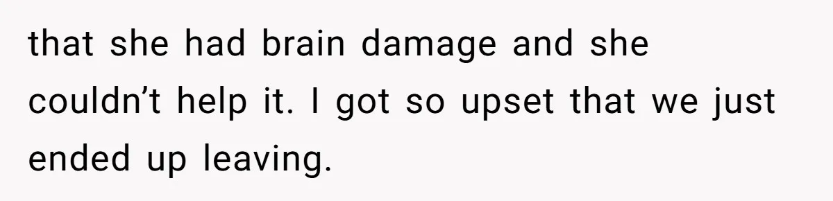 that she had brain damage and she couldn’t help it. I got so upset that we just ended up leaving.