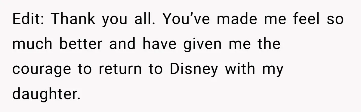 Edit: Thank you all. You’ve made me feel so much better and have given me the courage to return to Disney with my daughter.