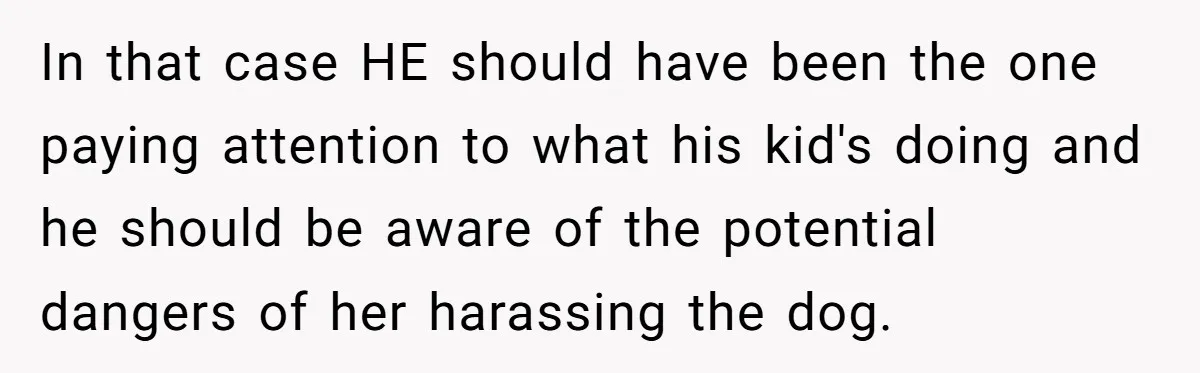In that case HE should have been the one paying attention to what his kid's doing and he should be aware of the potential dangers of her harassing the dog.