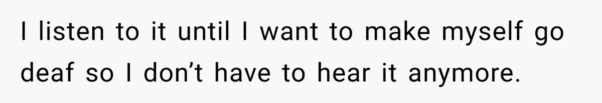 I listen to it until I want to make myself go deaf so I don’t have to hear it anymore.