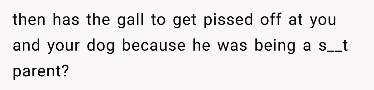 then has the gall to get pissed off at you and your dog because he was being a s__t parent?