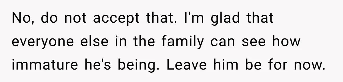 No, do not accept that. I'm glad that everyone else in the family can see how immature he's being. Leave him be for now.