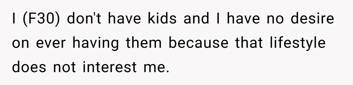 I (F30) don't have kids and I have no desire on ever having them because that lifestyle does not interest me.