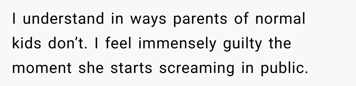 I understand in ways parents of normal kids don’t. I feel immensely guilty the moment she starts screaming in public.