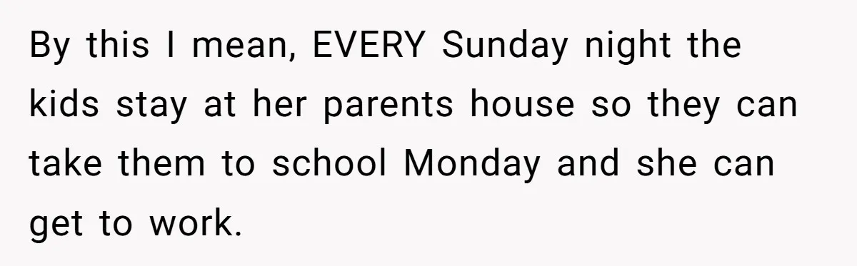 By this I mean, EVERY Sunday night the kids stay at her parents house so they can take them to school Monday and she can get to work.