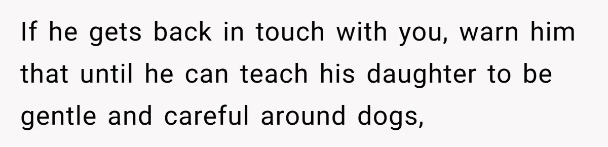 If he gets back in touch with you, warn him that until he can teach his daughter to be gentle and careful around dogs,
