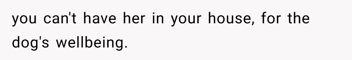 you can't have her in your house, for the dog's wellbeing.