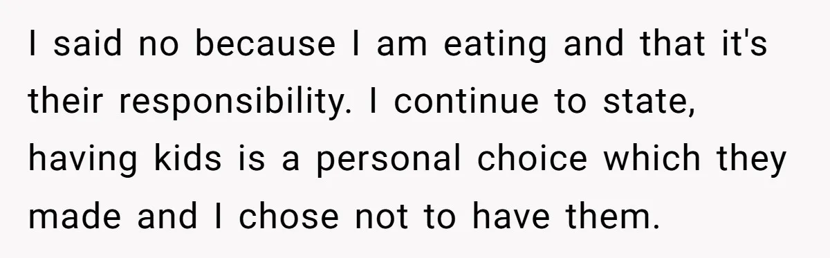 I said no because I am eating and that it's their responsibility. I continue to state, having kids is a personal choice which they made and I chose not to...