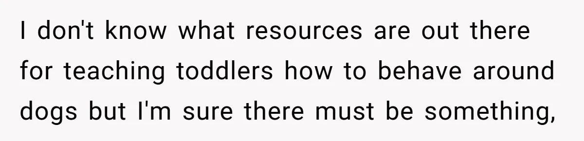 I don't know what resources are out there for teaching toddlers how to behave around dogs but I'm sure there must be something,