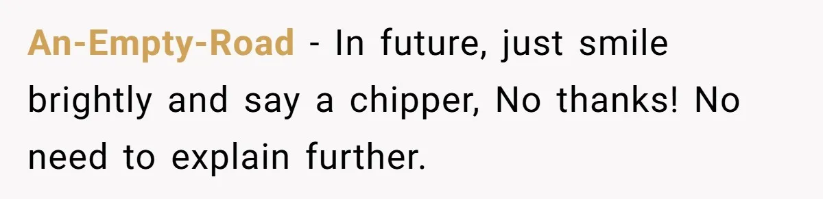 An-Empty-Road − In future, just smile brightly and say a chipper, No thanks! No need to explain further.