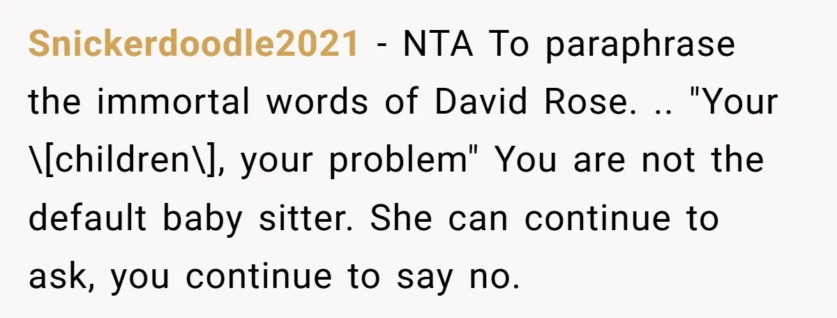 Snickerdoodle2021 − NTA To paraphrase the immortal words of David Rose. .. "Your \[children\], your problem" You are not the default baby sitter. She can continue to ask, you continue...