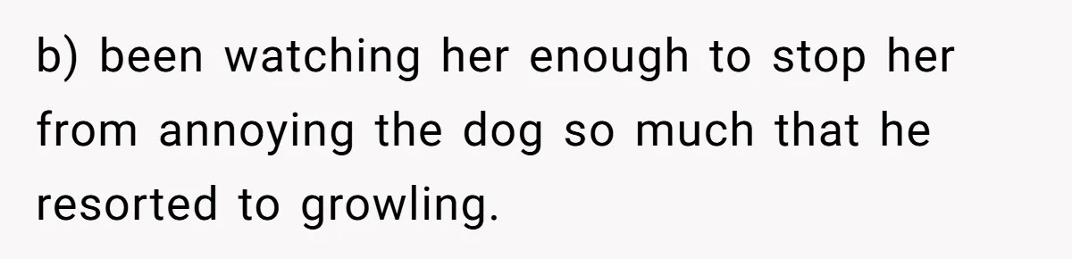 b) been watching her enough to stop her from annoying the dog so much that he resorted to growling.