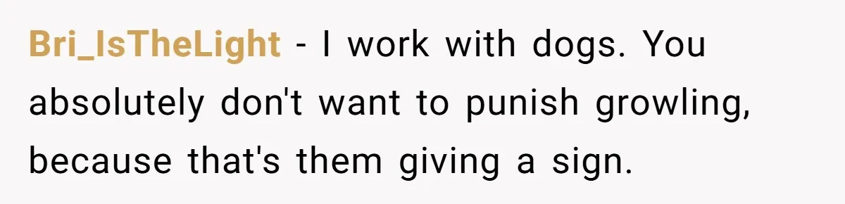 Bri_IsTheLight − I work with dogs. You absolutely don't want to punish growling, because that's them giving a sign.