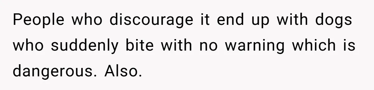 People who discourage it end up with dogs who suddenly bite with no warning which is dangerous. Also.