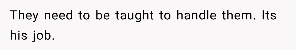 They need to be taught to handle them. Its his job.