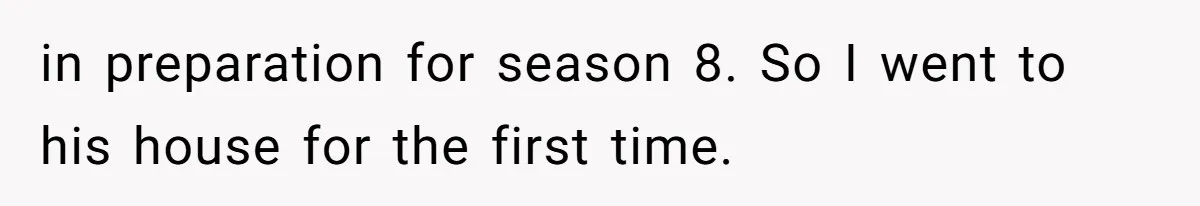 in preparation for season 8. So I went to his house for the first time.