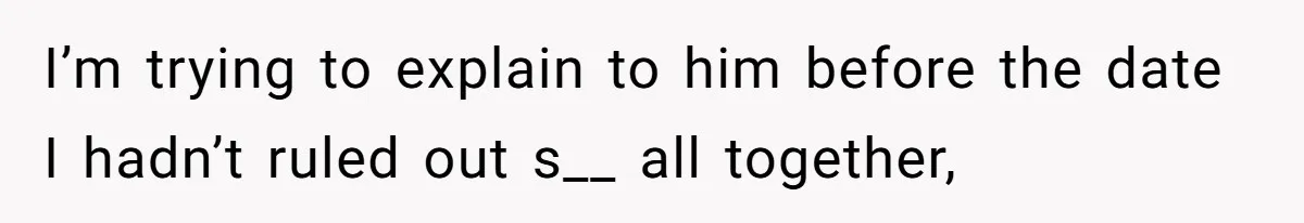 I’m trying to explain to him before the date I hadn’t ruled out s__ all together,
