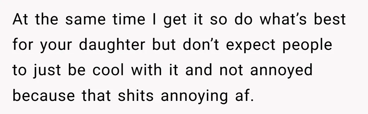 At the same time I get it so do what’s best for your daughter but don’t expect people to just be cool with it and not annoyed because that shits...