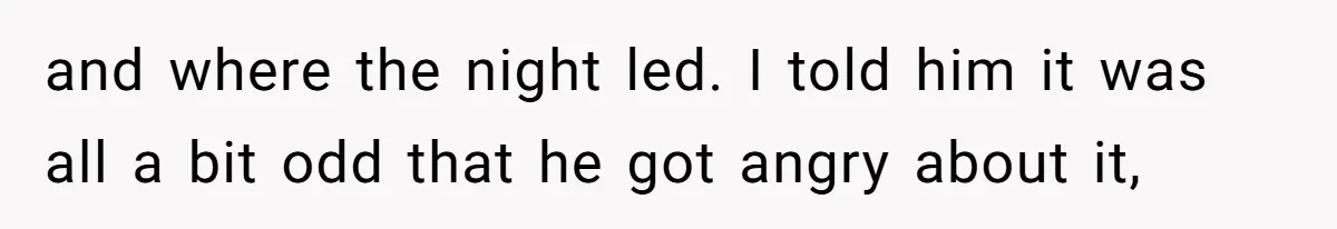 and where the night led. I told him it was all a bit odd that he got angry about it,