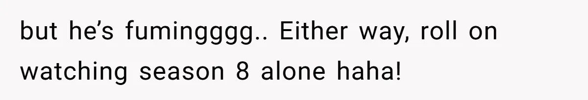 but he’s fumingggg.. Either way, roll on watching season 8 alone haha!