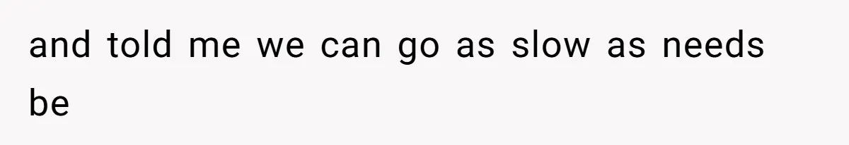 and told me we can go as slow as needs be