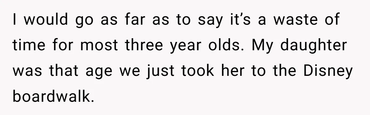 I would go as far as to say it’s a waste of time for most three year olds. My daughter was that age we just took her to the Disney...