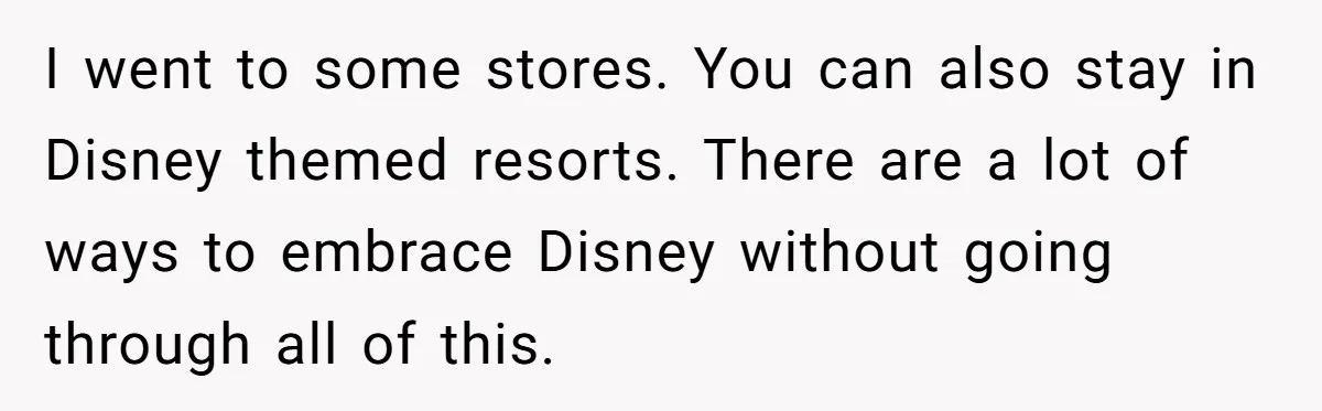 I went to some stores. You can also stay in Disney themed resorts. There are a lot of ways to embrace Disney without going through all of this.
