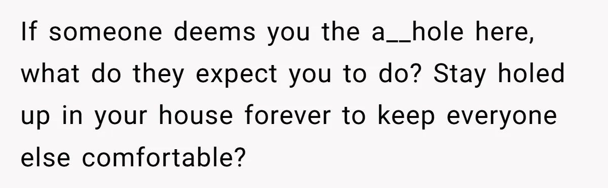 If someone deems you the a__hole here, what do they expect you to do? Stay holed up in your house forever to keep everyone else comfortable?