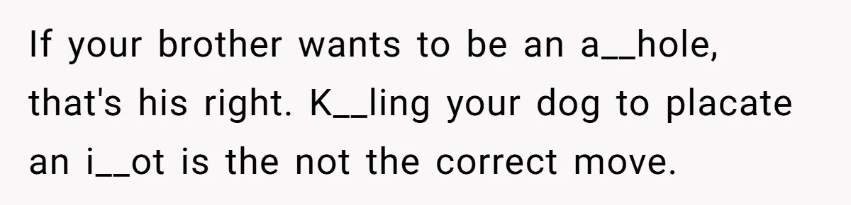 If your brother wants to be an a__hole, that's his right. K__ling your dog to placate an i__ot is the not the correct move.