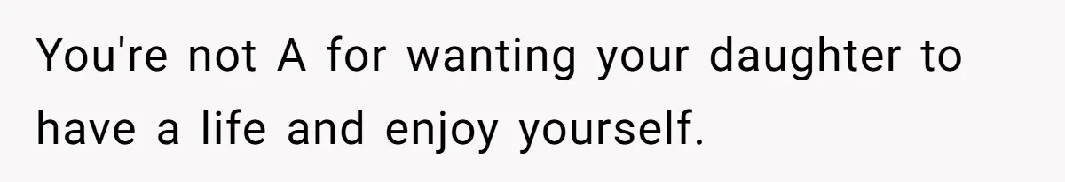 You're not A for wanting your daughter to have a life and enjoy yourself.