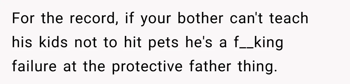 For the record, if your bother can't teach his kids not to hit pets he's a f__king failure at the protective father thing.
