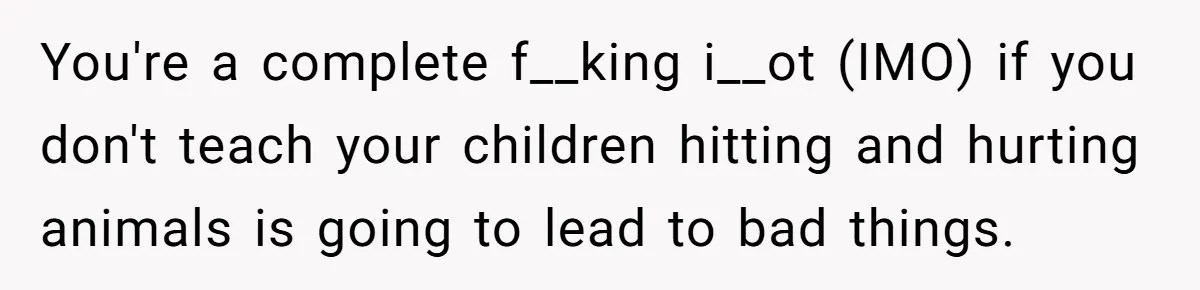 You're a complete f__king i__ot (IMO) if you don't teach your children hitting and hurting animals is going to lead to bad things.