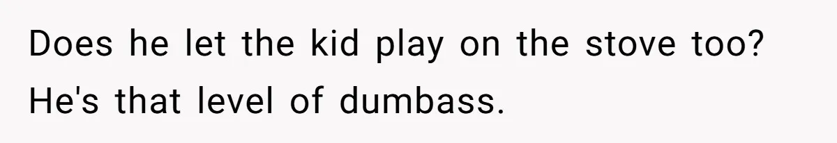 Does he let the kid play on the stove too? He's that level of dumbass.