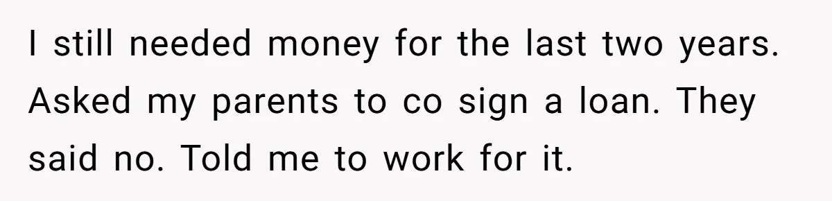 I still needed money for the last two years. Asked my parents to co sign a loan. They said no. Told me to work for it.