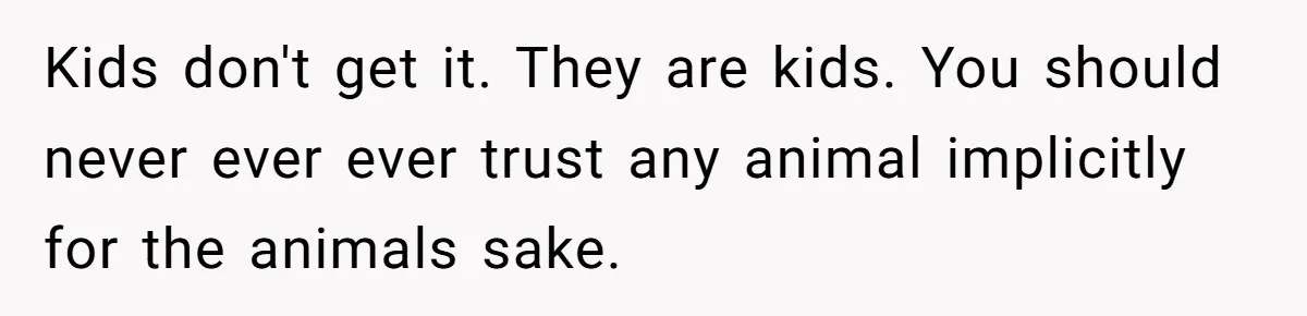 Kids don't get it. They are kids. You should never ever ever trust any animal implicitly for the animals sake.