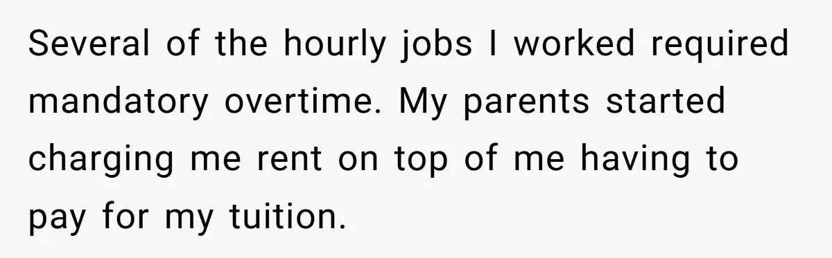 Several of the hourly jobs I worked required mandatory overtime. My parents started charging me rent on top of me having to pay for my tuition.