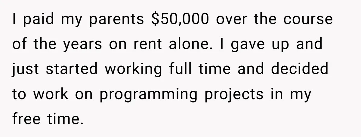I paid my parents $50,000 over the course of the years on rent alone. I gave up and just started working full time and decided to work on programming projects...