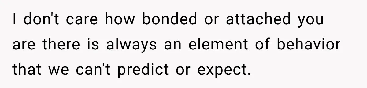 I don't care how bonded or attached you are there is always an element of behavior that we can't predict or expect.