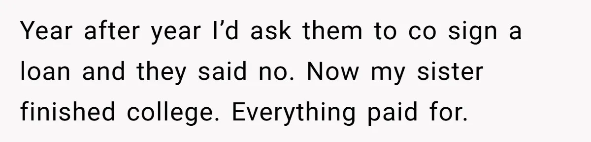 Year after year I’d ask them to co sign a loan and they said no. Now my sister finished college. Everything paid for.