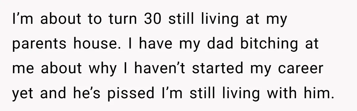 I’m about to turn 30 still living at my parents house. I have my dad bitching at me about why I haven’t started my career yet and he’s pissed I’m...
