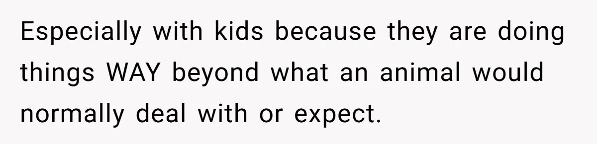 Especially with kids because they are doing things WAY beyond what an animal would normally deal with or expect.
