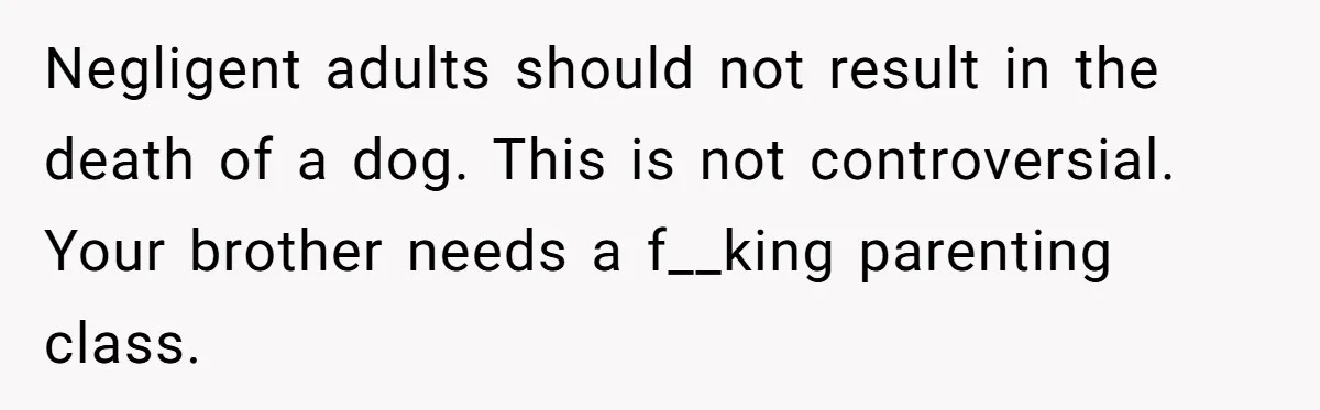 Negligent adults should not result in the death of a dog. This is not controversial. Your brother needs a f__king parenting class.