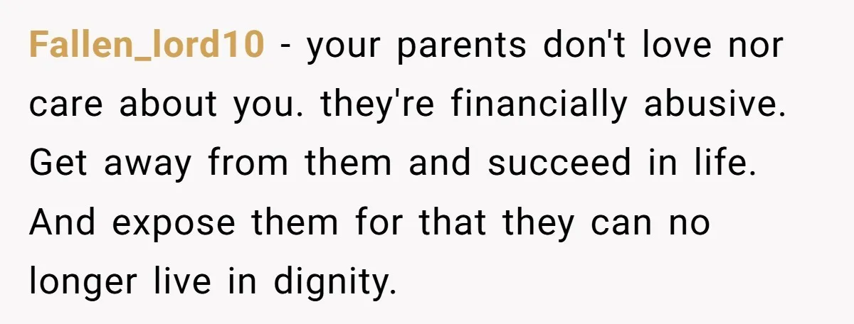 Fallen_lord10 − your parents don't love nor care about you. they're financially abusive. Get away from them and succeed in life. And expose them for that they can no longer...
